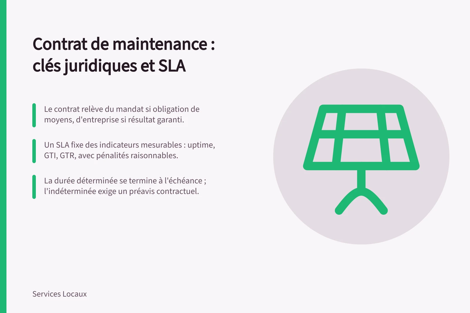 Contrat de maintenance : clés juridiques et SLA: Le contrat relève du mandat si obligation de moyens, d'entreprise si résultat garanti.; Un SLA fixe des indicateurs mesurables : uptime, GTI, GTR, avec pénalités raisonnables.; La durée déterminée se termine à l'échéance ; l'indéterminée exige un préavis contractuel.