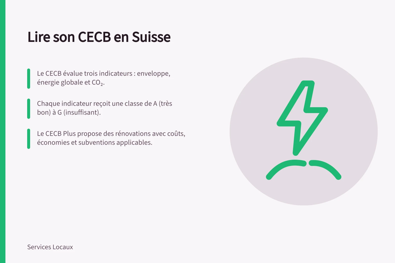 Lire son CECB en Suisse: Le CECB évalue trois indicateurs : enveloppe, énergie globale et CO₂.; Chaque indicateur reçoit une classe de A (très bon) à G (insuffisant).; Le CECB Plus propose des rénovations avec coûts, économies et subventions applicables.
